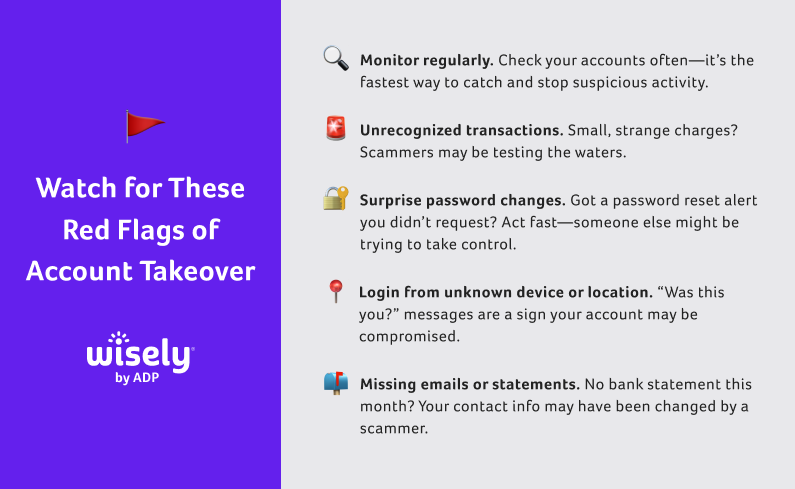 Account Takeover Red Flags: What to Watch For
Monitor regularly. Check your accounts often—it’s the fastest way to catch and stop suspicious activity. Unrecognized transactions. Small, strange charges? Scammers may be testing the waters. Surprise password changes. Got a password reset alert you didn’t request? Act fast—someone else might be trying to take control. Login from unknown device or location. “Was this you?” messages are a sign your account may be compromised. Missing emails or statements. No bank statement this month? Your contact info may have been changed by a scammer.